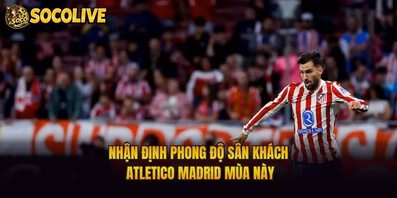 Nhận Định Phong Độ Sân Khách Atletico Madrid Mùa Này